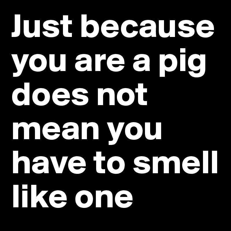 Just because you are a pig does not mean you have to smell like one
