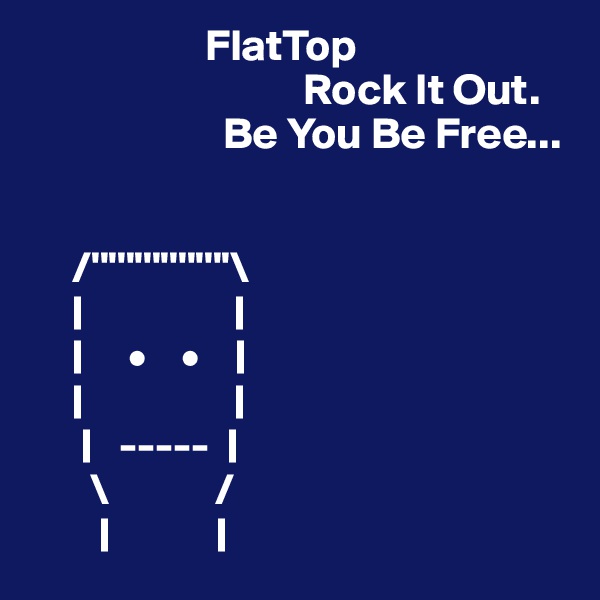                     FlatTop
                               Rock It Out.
                      Be You Be Free...
                

     /''''''''''''''''\
     |                 |
     |     •    •    |
     |                 |
      |   -----  |
       \            /
        |            |