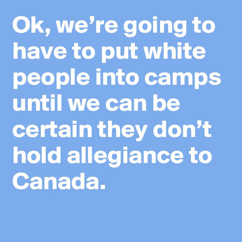 Ok, we’re going to have to put white people into camps until we can be certain they don’t hold allegiance to Canada.