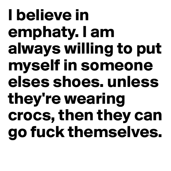 I believe in emphaty. I am always willing to put myself in someone elses shoes. unless they're wearing crocs, then they can go fuck themselves. 
