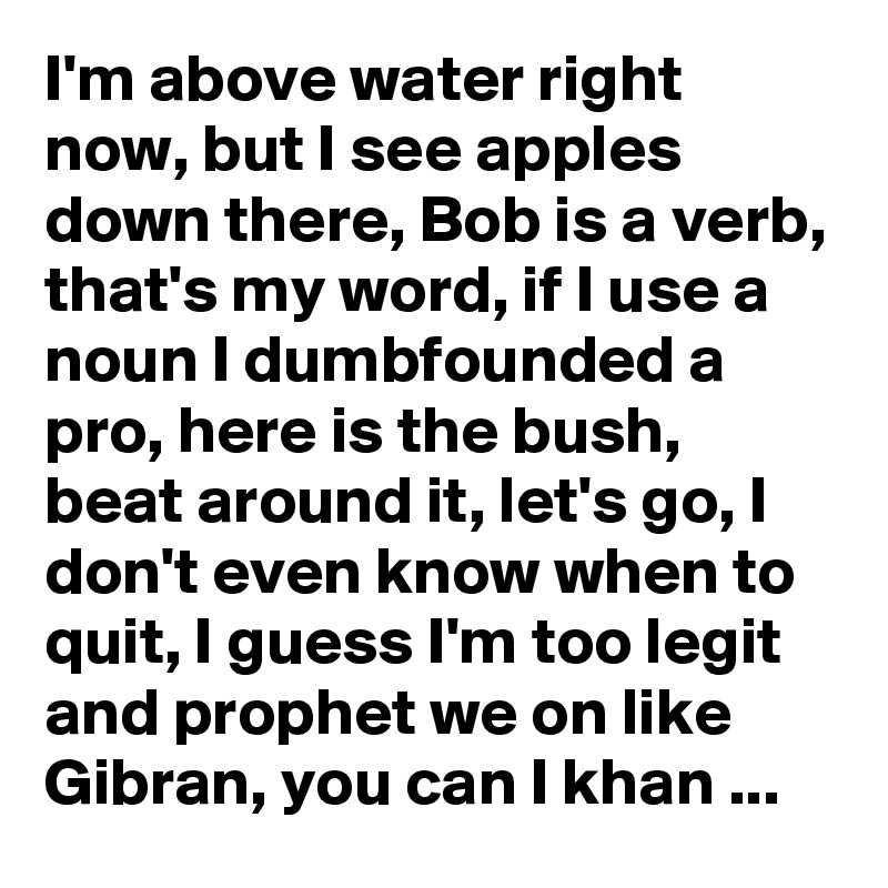 I'm above water right now, but I see apples down there, Bob is a verb, that's my word, if I use a noun I dumbfounded a pro, here is the bush, beat around it, let's go, I don't even know when to quit, I guess I'm too legit and prophet we on like Gibran, you can I khan ...