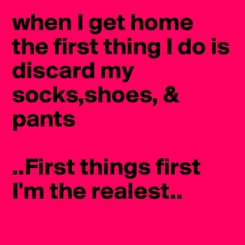 when I get home the first thing I do is discard my socks,shoes, & pants 

..First things first I'm the realest..
