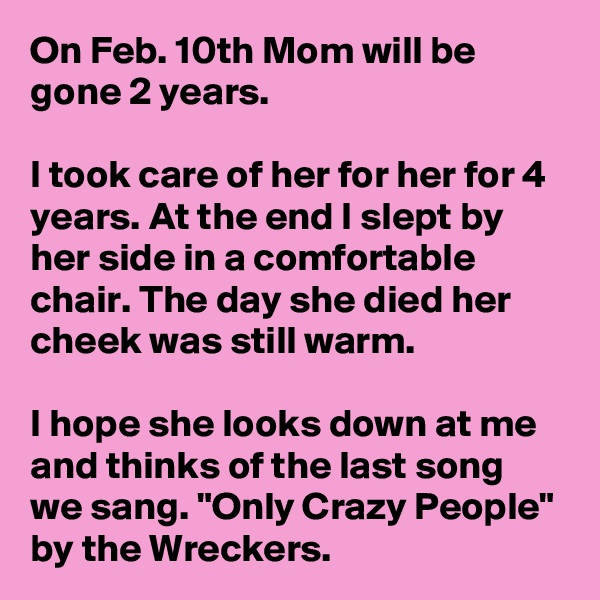 On Feb. 10th Mom will be gone 2 years.

I took care of her for her for 4 years. At the end I slept by her side in a comfortable chair. The day she died her cheek was still warm. 

I hope she looks down at me and thinks of the last song we sang. "Only Crazy People" by the Wreckers.