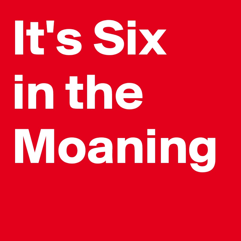 It's Six in the Moaning