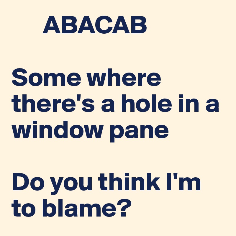       ABACAB

Some where there's a hole in a window pane 

Do you think I'm to blame? 