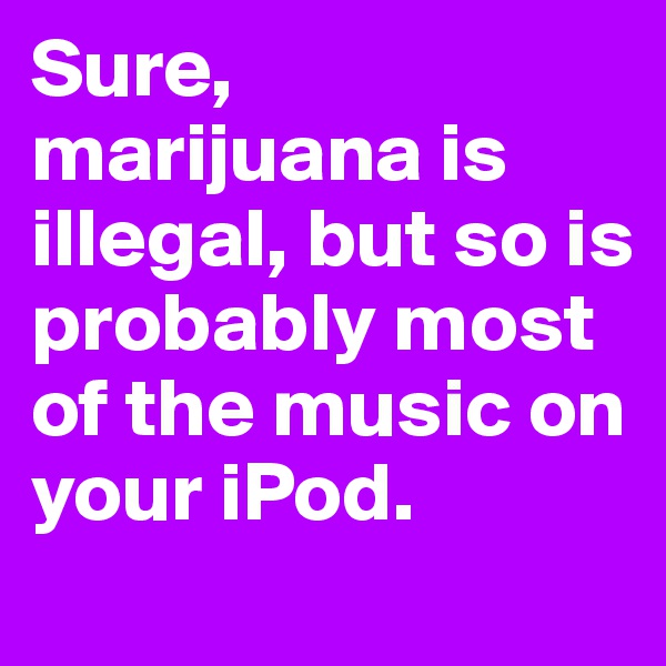 Sure, marijuana is illegal, but so is probably most of the music on your iPod. 