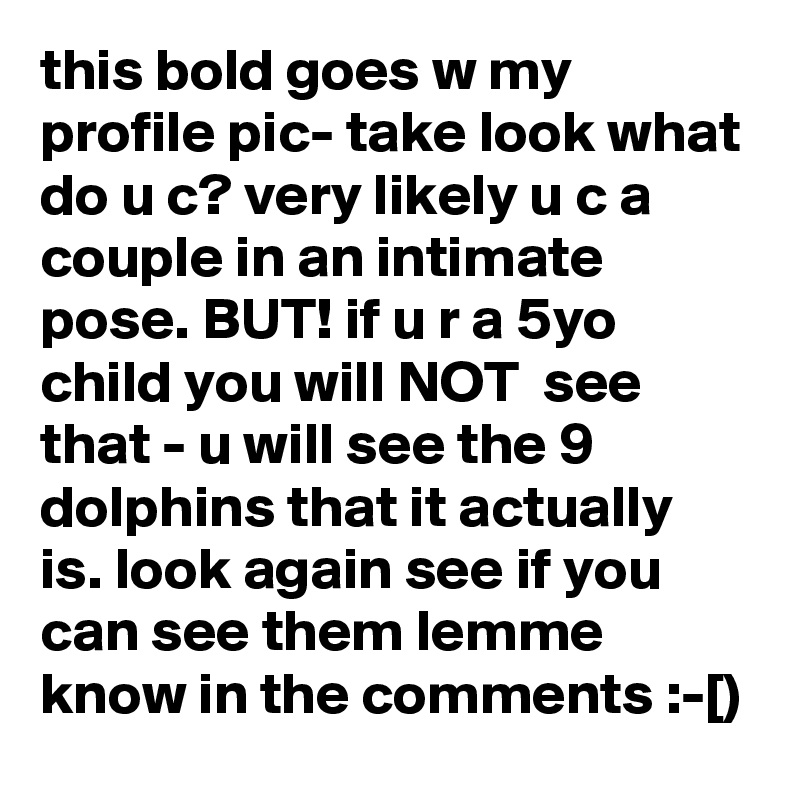 this bold goes w my profile pic- take look what do u c? very likely u c a couple in an intimate pose. BUT! if u r a 5yo child you will NOT  see that - u will see the 9 dolphins that it actually is. look again see if you can see them lemme know in the comments :-[)