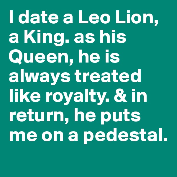 I date a Leo Lion, a King. as his Queen, he is always treated like royalty. & in return, he puts me on a pedestal.