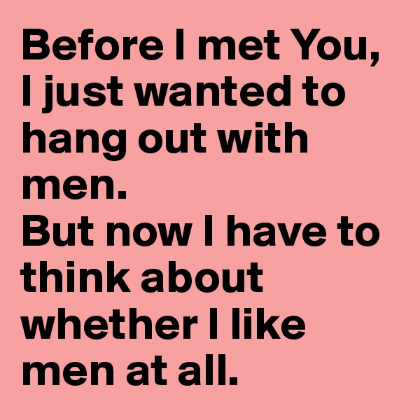 Before I met You, I just wanted to hang out with men. 
But now I have to think about whether I like men at all.