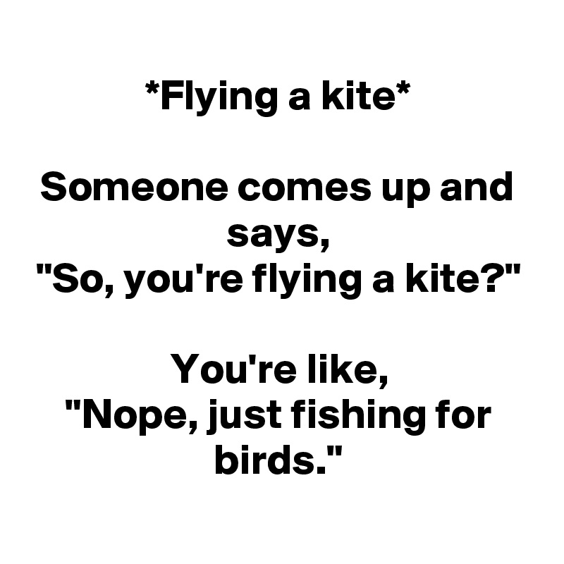 
*Flying a kite*

Someone comes up and says,
"So, you're flying a kite?"

You're like,
"Nope, just fishing for birds."
