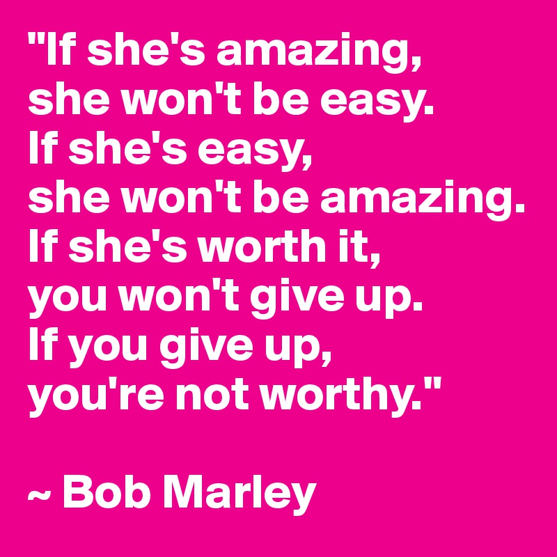 "If she's amazing, 
she won't be easy.
If she's easy, 
she won't be amazing.
If she's worth it, 
you won't give up.
If you give up, 
you're not worthy."

~ Bob Marley