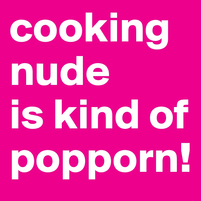 cooking nude 
is kind of popporn!