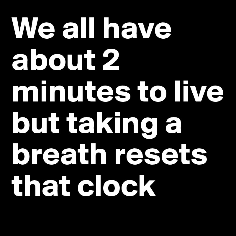We all have about 2 minutes to live but taking a breath resets that clock