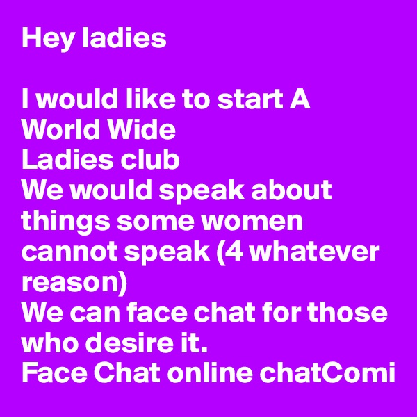 Hey ladies

I would like to start A World Wide
Ladies club
We would speak about things some women cannot speak (4 whatever reason)
We can face chat for those who desire it.   
Face Chat online chatComi