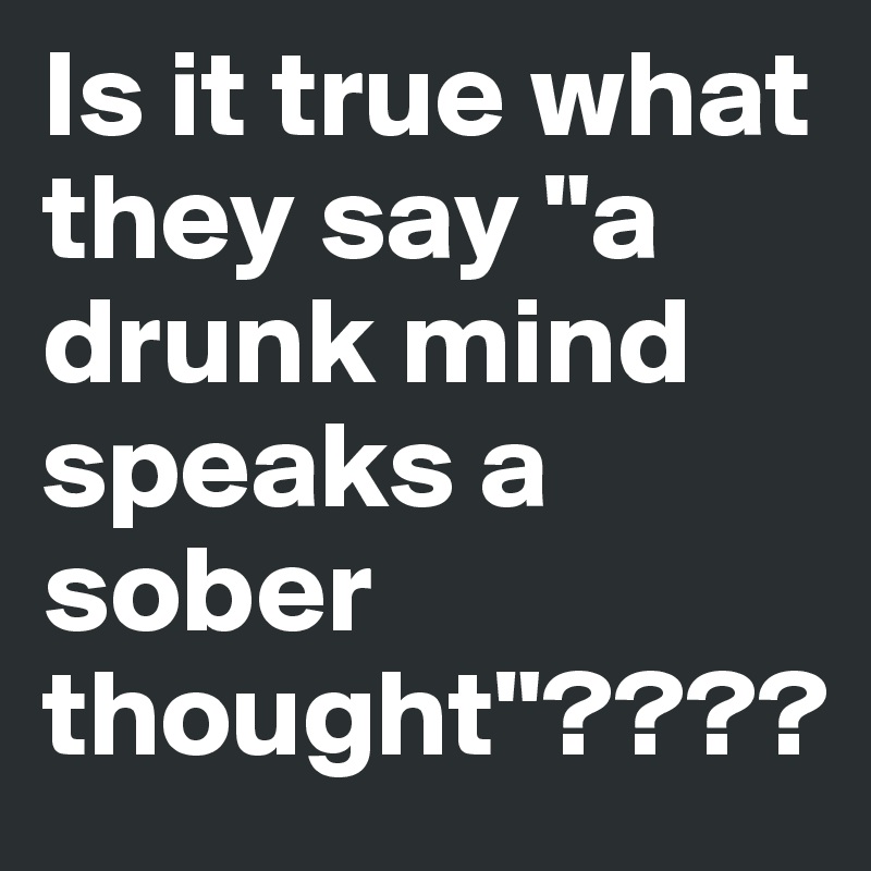 Is it true what they say "a drunk mind speaks a sober thought"????