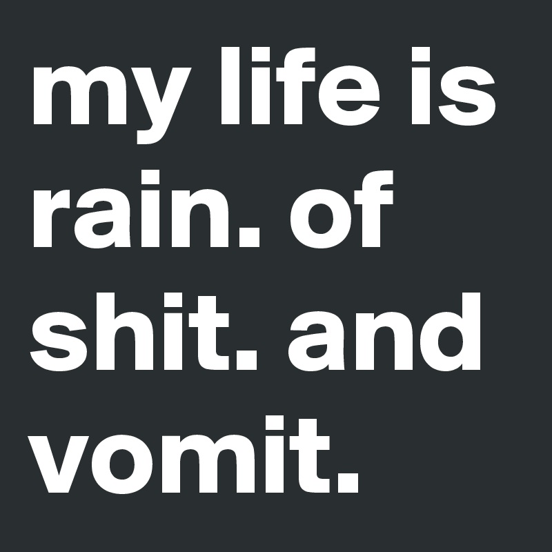 my life is rain. of shit. and vomit.