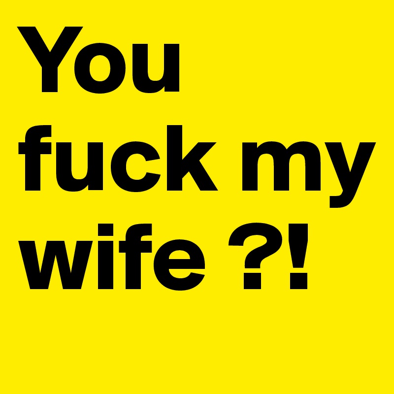 You fuck my wife ?!