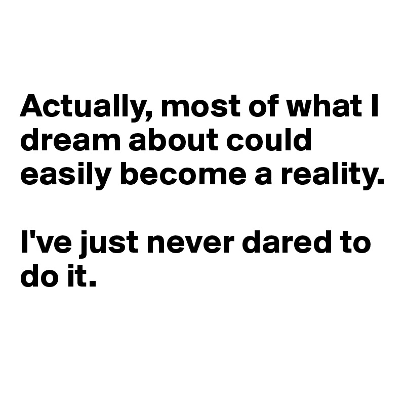 

Actually, most of what I dream about could easily become a reality. 

I've just never dared to do it. 


