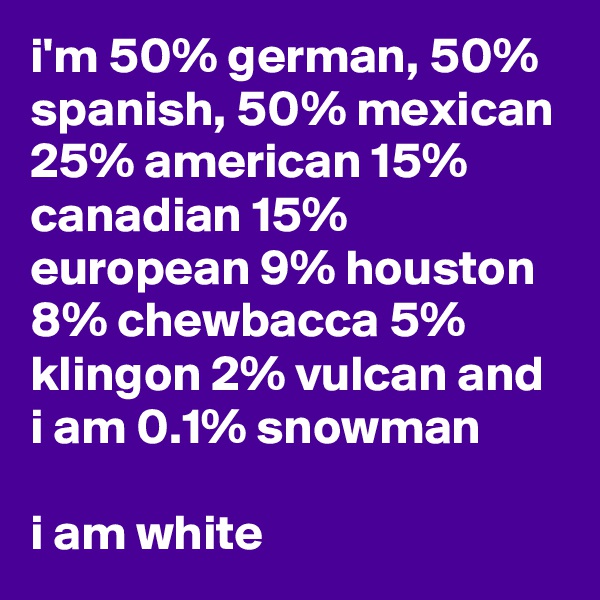 i'm 50% german, 50% spanish, 50% mexican 25% american 15% canadian 15% european 9% houston 8% chewbacca 5% klingon 2% vulcan and i am 0.1% snowman

i am white