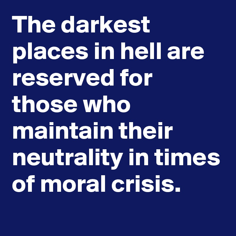 The darkest places in hell are reserved for those who maintain their neutrality in times of moral crisis.