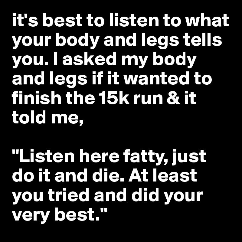 it's best to listen to what your body and legs tells you. I asked my body and legs if it wanted to finish the 15k run & it told me, 

"Listen here fatty, just do it and die. At least you tried and did your very best."
