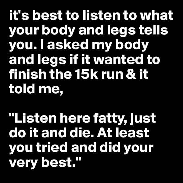 it's best to listen to what your body and legs tells you. I asked my body and legs if it wanted to finish the 15k run & it told me, 

"Listen here fatty, just do it and die. At least you tried and did your very best."