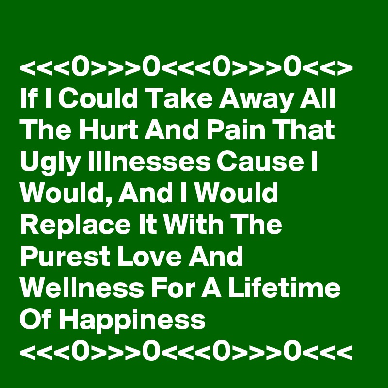 
<<<0>>>0<<<0>>>0<<>
If I Could Take Away All The Hurt And Pain That Ugly Illnesses Cause I Would, And I Would Replace It With The Purest Love And Wellness For A Lifetime Of Happiness
<<<0>>>0<<<0>>>0<<<