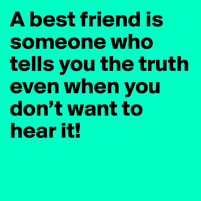 A best friend is someone who tells you the truth even when you don’t want to hear it!

