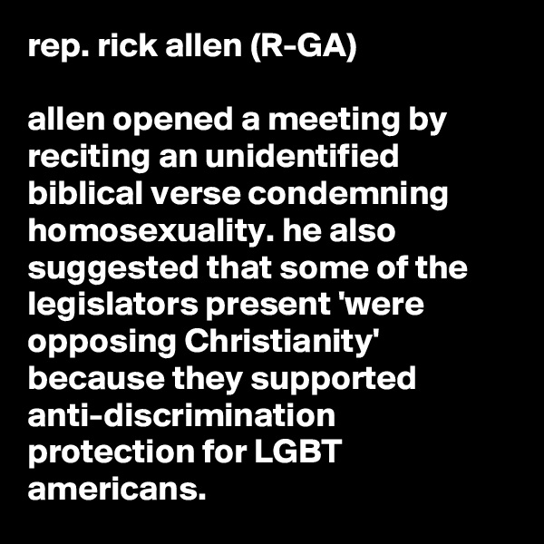 rep. rick allen (R-GA)

allen opened a meeting by reciting an unidentified biblical verse condemning homosexuality. he also suggested that some of the legislators present 'were opposing Christianity' because they supported anti-discrimination protection for LGBT americans.