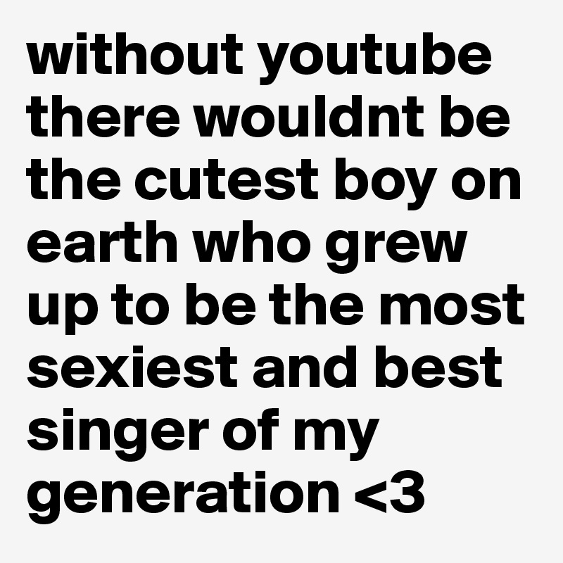 without youtube there wouldnt be the cutest boy on earth who grew up to be the most sexiest and best singer of my generation <3