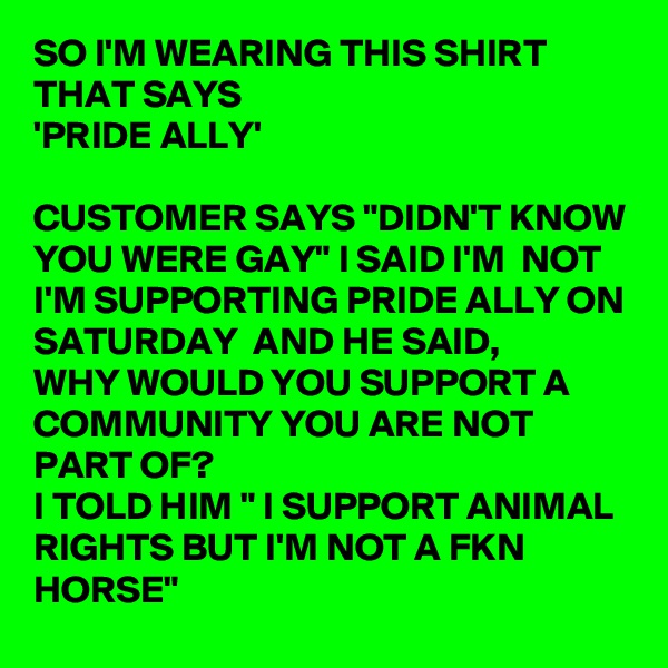 SO I'M WEARING THIS SHIRT THAT SAYS 
'PRIDE ALLY'

CUSTOMER SAYS "DIDN'T KNOW YOU WERE GAY" I SAID I'M  NOT I'M SUPPORTING PRIDE ALLY ON SATURDAY  AND HE SAID,
WHY WOULD YOU SUPPORT A COMMUNITY YOU ARE NOT PART OF?
I TOLD HIM " I SUPPORT ANIMAL RIGHTS BUT I'M NOT A FKN HORSE"