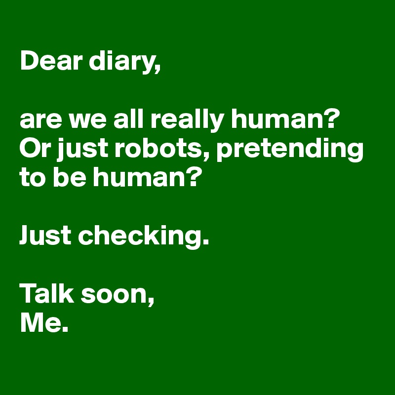 
Dear diary,

are we all really human? Or just robots, pretending 
to be human?

Just checking.

Talk soon,
Me.
