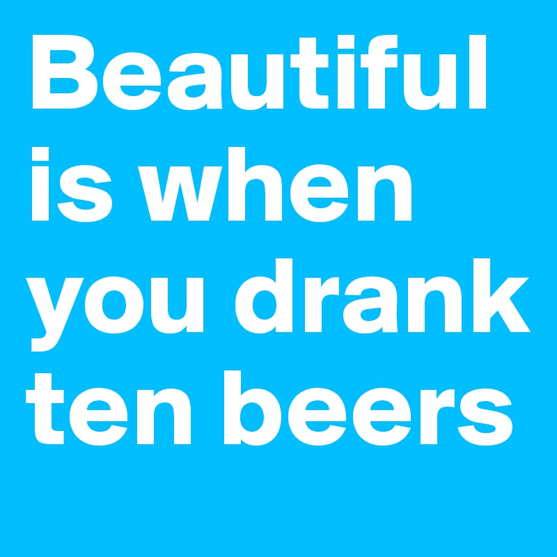 Beautiful is when you drank ten beers