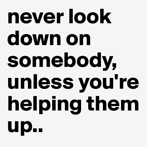 never look down on somebody, unless you're helping them up..