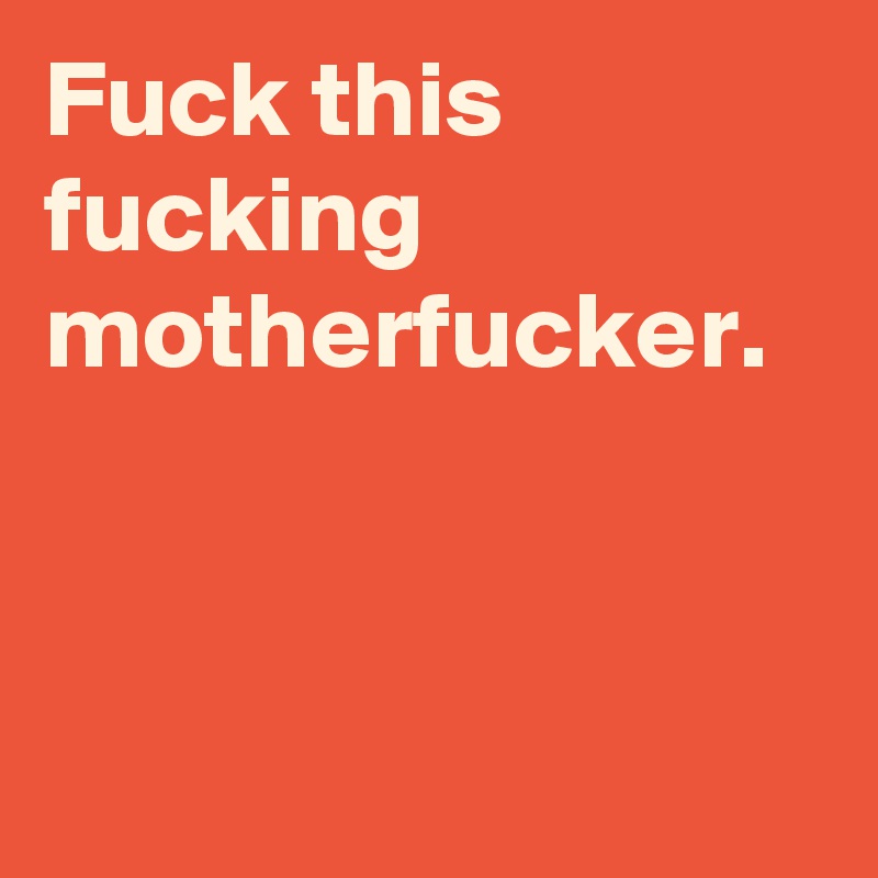 Fuck this fucking motherfucker.