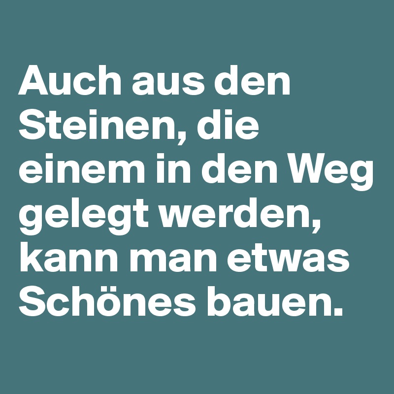 
Auch aus den Steinen, die einem in den Weg gelegt werden, kann man etwas Schönes bauen.