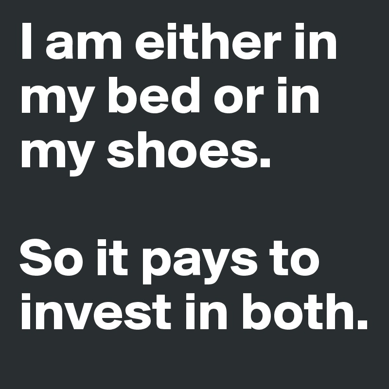 I am either in my bed or in my shoes. 

So it pays to invest in both. 