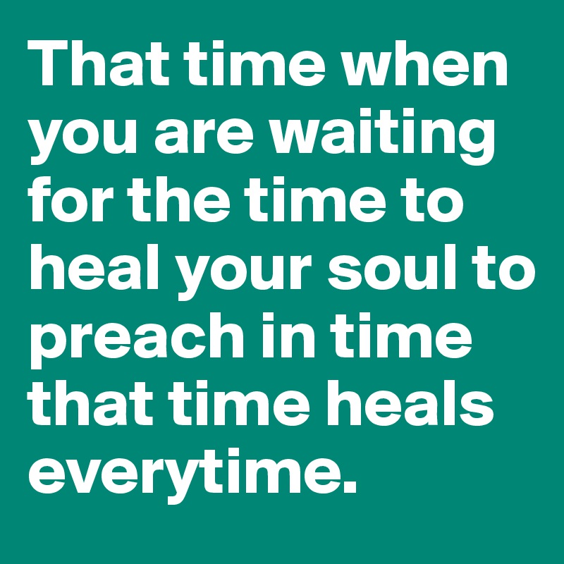 That time when you are waiting for the time to heal your soul to preach in time that time heals everytime. 