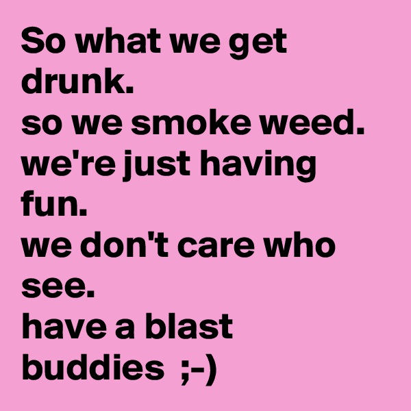 So what we get drunk.
so we smoke weed.
we're just having fun.
we don't care who see.
have a blast buddies  ;-)