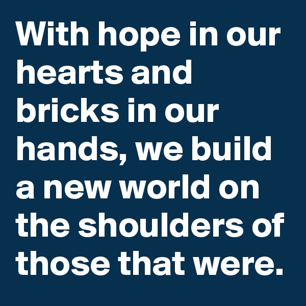 With hope in our hearts and bricks in our hands, we build a new world on the shoulders of those that were.