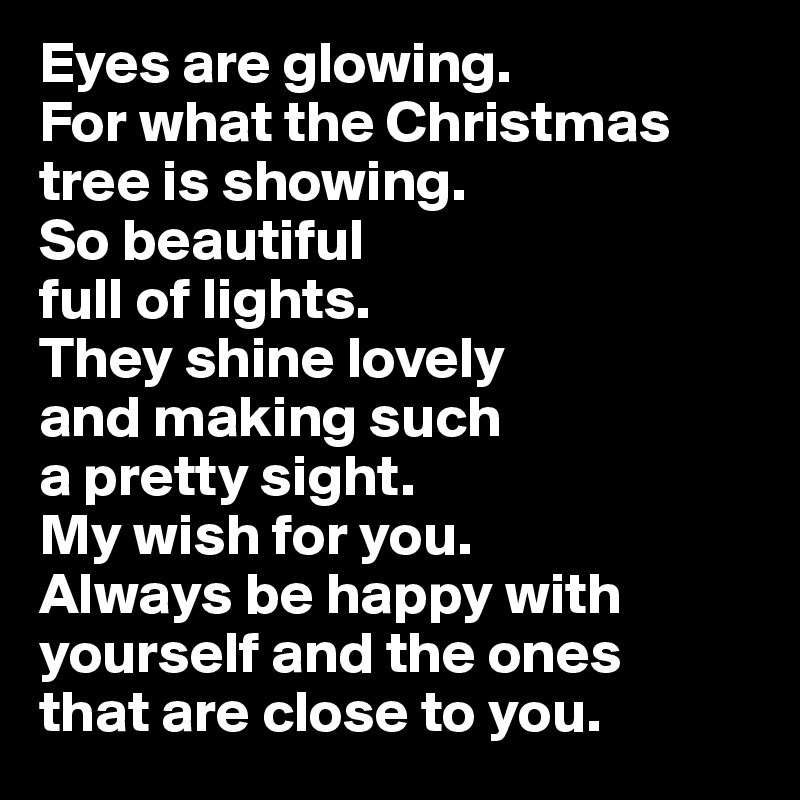Eyes are glowing. 
For what the Christmas
tree is showing. 
So beautiful 
full of lights. 
They shine lovely 
and making such
a pretty sight. 
My wish for you.
Always be happy with
yourself and the ones
that are close to you.