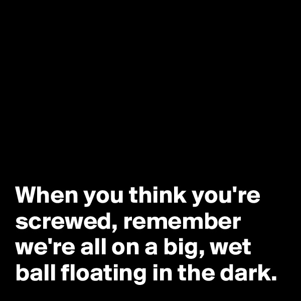 





When you think you're screwed, remember we're all on a big, wet ball floating in the dark.