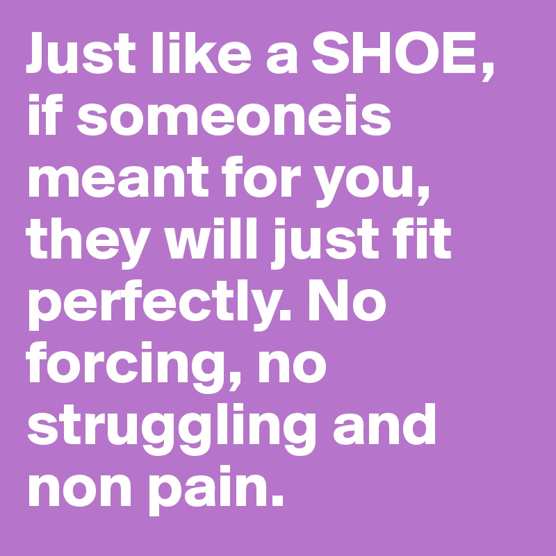 Just like a SHOE, if someoneis meant for you, they will just fit perfectly. No forcing, no struggling and non pain. 