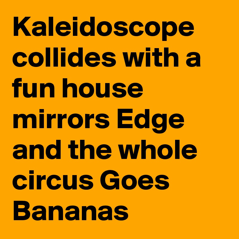 Kaleidoscope collides with a fun house mirrors Edge and the whole circus Goes Bananas