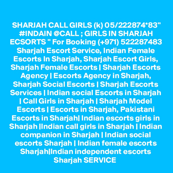 SHARJAH CALL GIRLS (k) 05/222874*83" #INDAIN @CALL ; GIRLS IN SHARJAH ECSORTS " For Booking (+971) 522287483 Sharjah Escort Service, Indian Female Escorts In Sharjah, Sharjah Escort Girls, Sharjah Female Escorts | Sharjah Escorts Agency | Escorts Agency in Sharjah, Sharjah Social Escorts | Sharjah Escorts Services | Indian social Escorts in Sharjah | Call Girls in Sharjah | Sharjah Model Escorts | Escorts in Sharjah, Pakistani Escorts in Sharjah| Indian escorts girls in Sharjah |Indian call girls in Sharjah | Indian companion in Sharjah | Indian social escorts Sharjah | Indian female escorts Sharjah|Indian independent escorts Sharjah SERVICE 