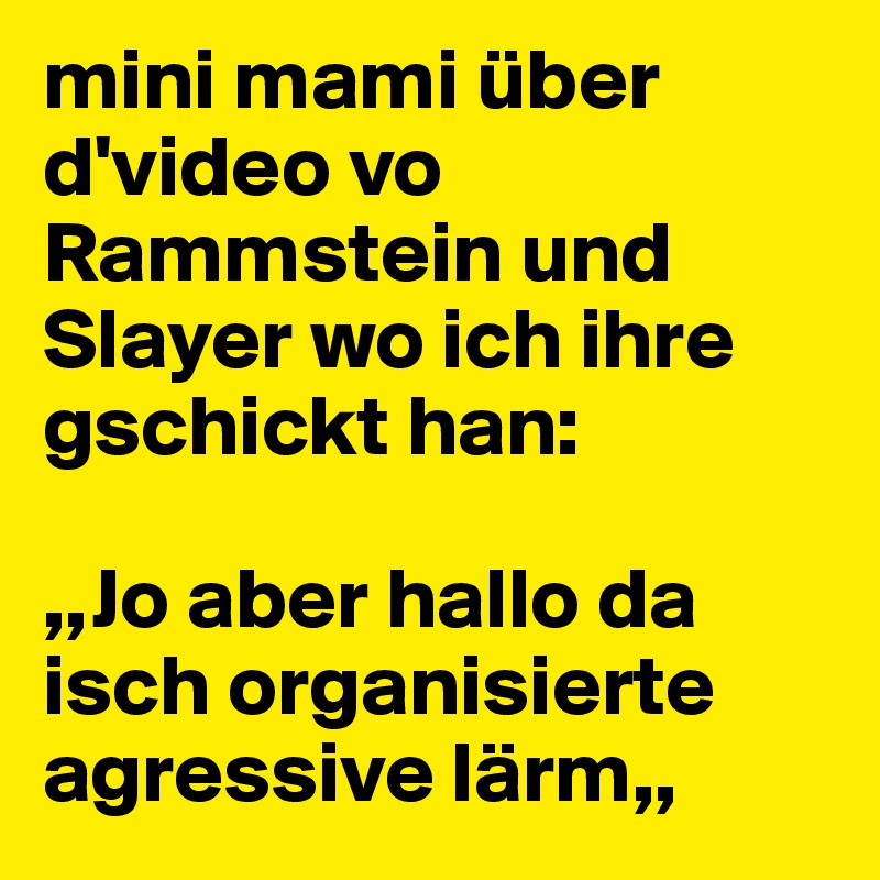 mini mami über d'video vo Rammstein und Slayer wo ich ihre gschickt han:

,,Jo aber hallo da isch organisierte agressive lärm,,
