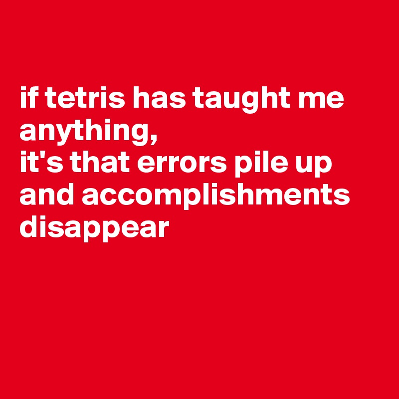 

if tetris has taught me anything, 
it's that errors pile up and accomplishments disappear



