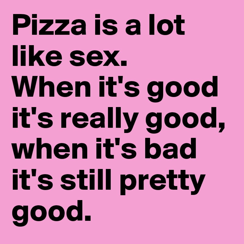Pizza is a lot like sex. 
When it's good it's really good, when it's bad it's still pretty good. 