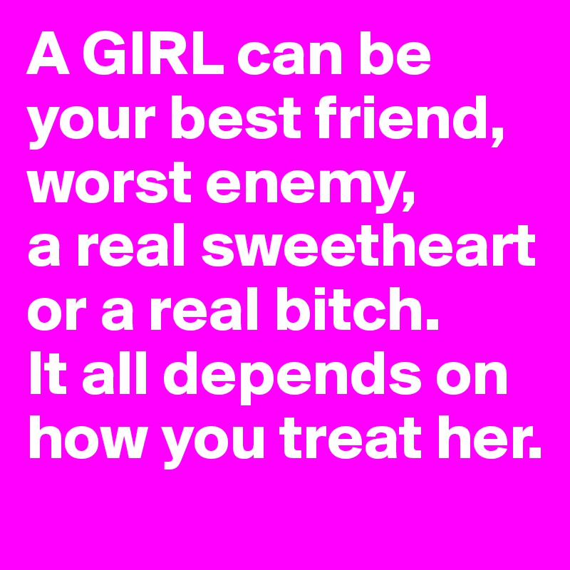 A GIRL can be your best friend,
worst enemy,
a real sweetheart 
or a real bitch. 
It all depends on how you treat her.