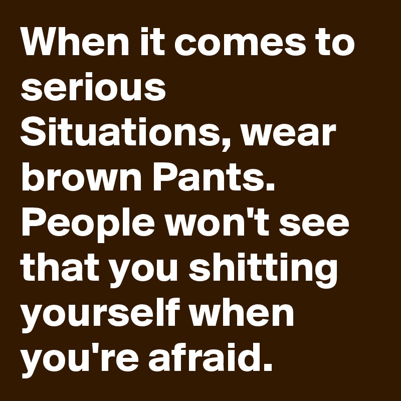 When it comes to serious Situations, wear brown Pants. People won't see that you shitting yourself when you're afraid.